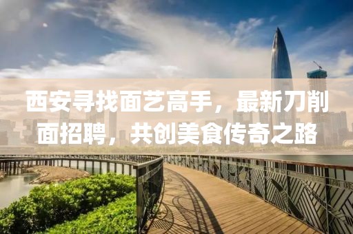 西安尋找面藝高手，最新刀削面招聘，共創(chuàng)美食傳奇之路