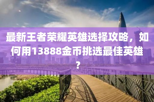 最新王者榮耀英雄選擇攻略，如何用13888金幣挑選最佳英雄？