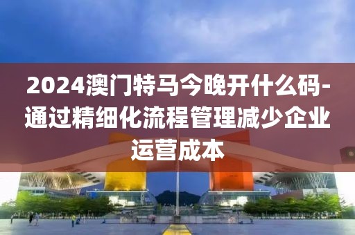 2024澳門特馬今晚開什么碼-通過精細(xì)化流程管理減少企業(yè)運(yùn)營成本
