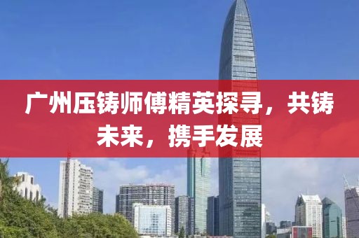 廣州壓鑄師傅精英探尋，共鑄未來，攜手發(fā)展