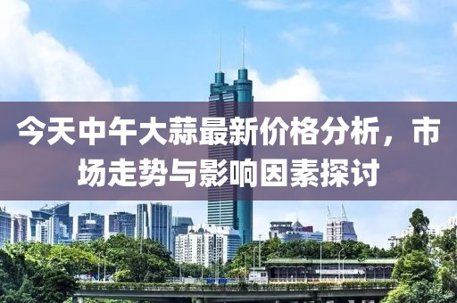 今天中午大蒜最新價格分析，市場走勢與影響因素探討
