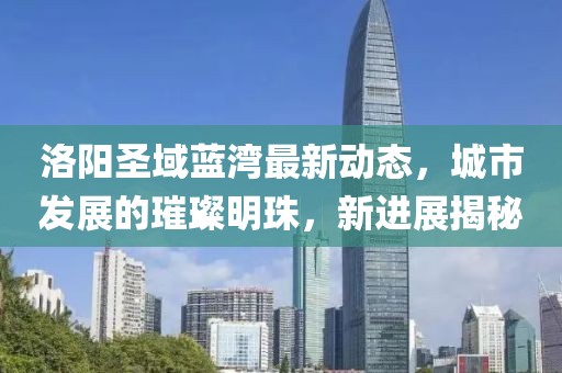 洛陽圣域藍(lán)灣最新動(dòng)態(tài)，城市發(fā)展的璀璨明珠，新進(jìn)展揭秘
