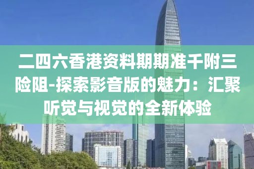 二四六香港資料期期準(zhǔn)千附三險阻-探索影音版的魅力：匯聚聽覺與視覺的全新體驗