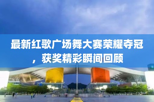 最新紅歌廣場舞大賽榮耀奪冠，獲獎精彩瞬間回顧