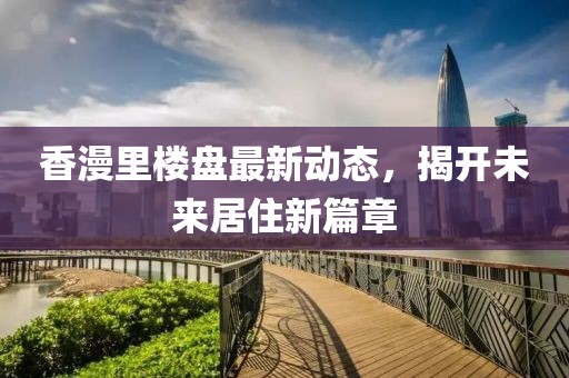 香漫里樓盤最新動態(tài)，揭開未來居住新篇章