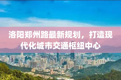 洛陽鄭州路最新規(guī)劃，打造現(xiàn)代化城市交通樞紐中心