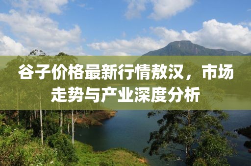 谷子價格最新行情敖漢，市場走勢與產(chǎn)業(yè)深度分析