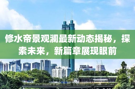 修水帝景觀瀾最新動(dòng)態(tài)揭秘，探索未來(lái)，新篇章展現(xiàn)眼前