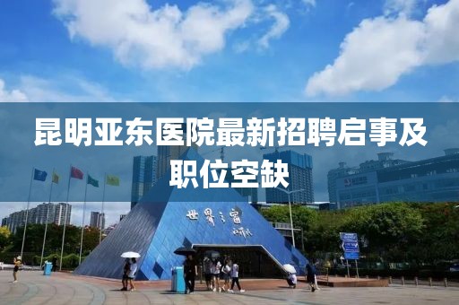 昆明亞東醫(yī)院最新招聘啟事及職位空缺