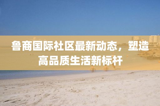 魯商國際社區(qū)最新動態(tài)，塑造高品質(zhì)生活新標桿