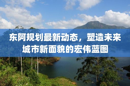 東阿規(guī)劃最新動(dòng)態(tài)，塑造未來(lái)城市新面貌的宏偉藍(lán)圖