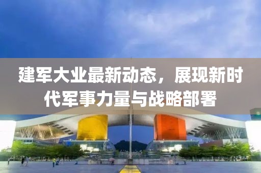 建軍大業(yè)最新動態(tài)，展現(xiàn)新時代軍事力量與戰(zhàn)略部署