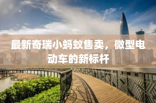 最新奇瑞小螞蟻售賣，微型電動車的新標桿
