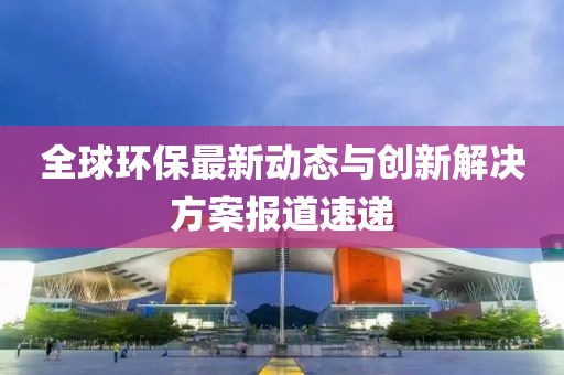 全球環(huán)保最新動態(tài)與創(chuàng)新解決方案報道速遞
