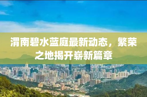 渭南碧水藍(lán)庭最新動(dòng)態(tài)，繁榮之地揭開嶄新篇章