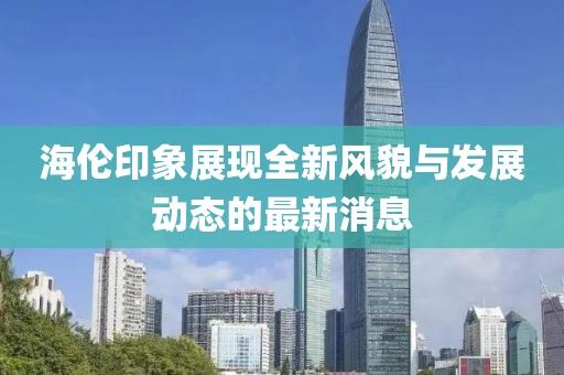海倫印象展現(xiàn)全新風(fēng)貌與發(fā)展動態(tài)的最新消息