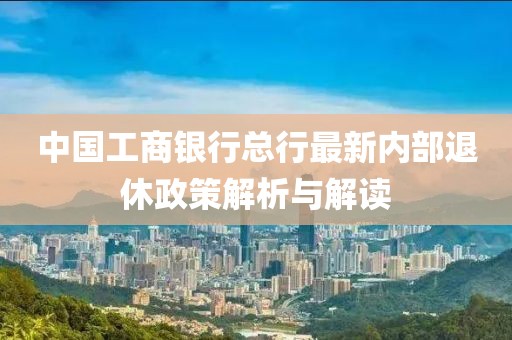 中國工商銀行總行最新內(nèi)部退休政策解析與解讀