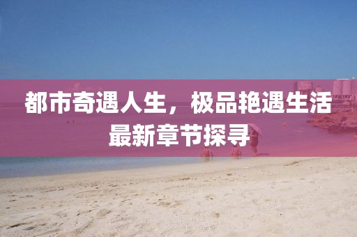 都市奇遇人生，極品艷遇生活最新章節(jié)探尋
