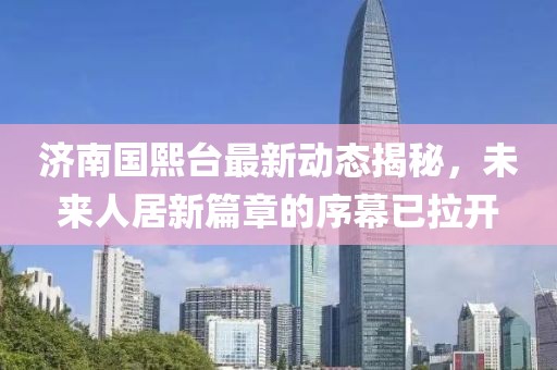 濟南國熙臺最新動態(tài)揭秘，未來人居新篇章的序幕已拉開