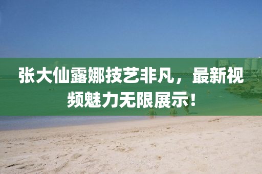 張大仙露娜技藝非凡，最新視頻魅力無限展示！