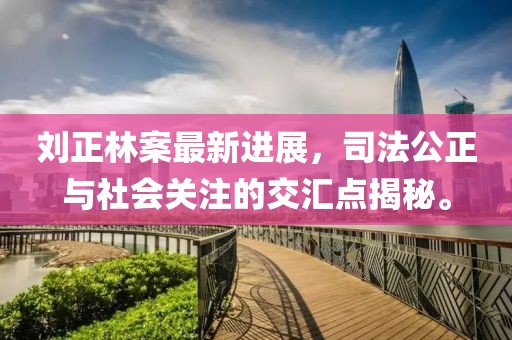 劉正林案最新進(jìn)展，司法公正與社會關(guān)注的交匯點(diǎn)揭秘。