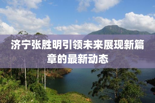 濟(jì)寧張勝明引領(lǐng)未來展現(xiàn)新篇章的最新動(dòng)態(tài)