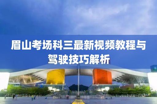 眉山考場(chǎng)科三最新視頻教程與駕駛技巧解析