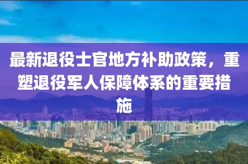 最新退役士官地方補(bǔ)助政策，重塑退役軍人保障體系的重要措施