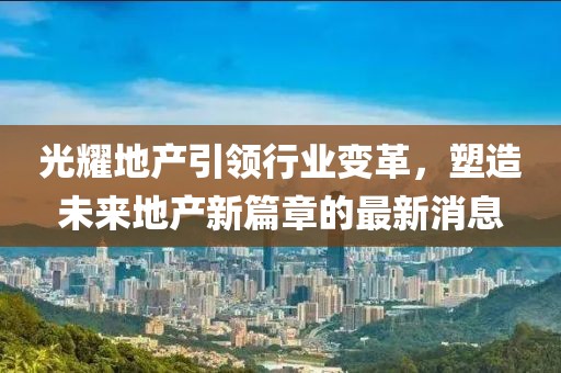 光耀地產引領行業(yè)變革，塑造未來地產新篇章的最新消息