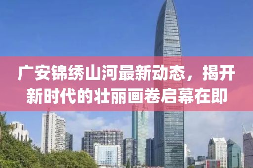 廣安錦繡山河最新動態(tài)，揭開新時(shí)代的壯麗畫卷啟幕在即