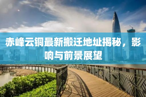赤峰云銅最新搬遷地址揭秘，影響與前景展望