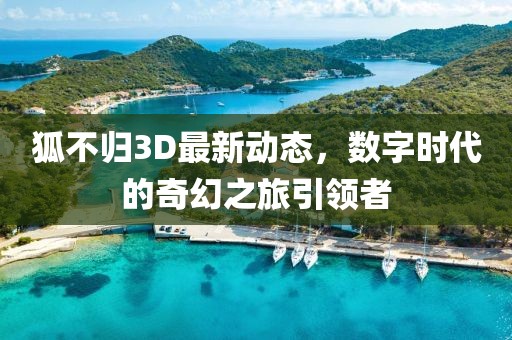 狐不歸3D最新動(dòng)態(tài)，數(shù)字時(shí)代的奇幻之旅引領(lǐng)者