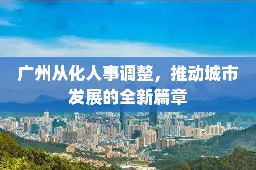 廣州從化人事調(diào)整，推動城市發(fā)展的全新篇章