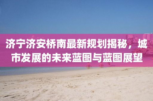 濟寧濟安橋南最新規(guī)劃揭秘，城市發(fā)展的未來藍圖與藍圖展望