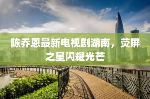 陳喬恩最新電視劇湖南，熒屏之星閃耀光芒