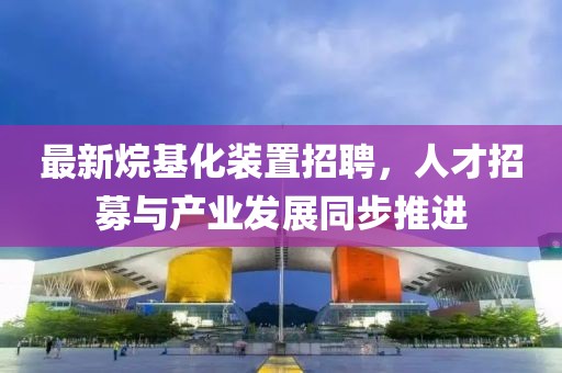 最新烷基化裝置招聘，人才招募與產(chǎn)業(yè)發(fā)展同步推進(jìn)