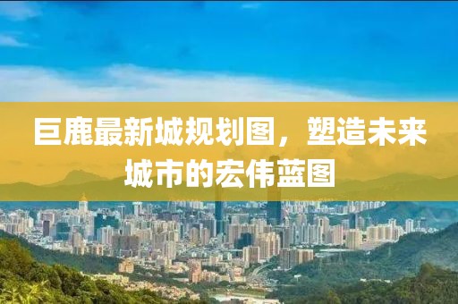巨鹿最新城規(guī)劃圖，塑造未來城市的宏偉藍(lán)圖