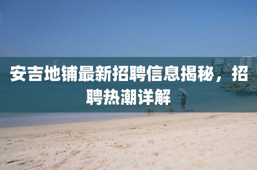 安吉地鋪最新招聘信息揭秘，招聘熱潮詳解