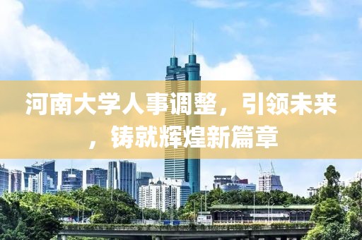 河南大學人事調整，引領未來，鑄就輝煌新篇章