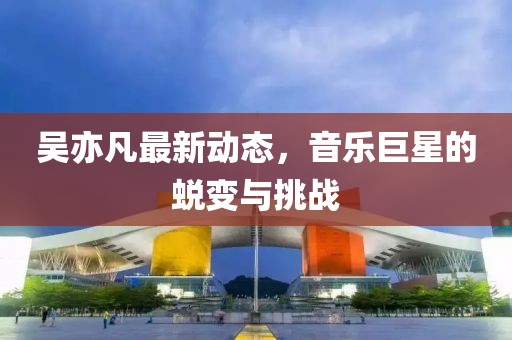 吳亦凡最新動態(tài)，音樂巨星的蛻變與挑戰(zhàn)