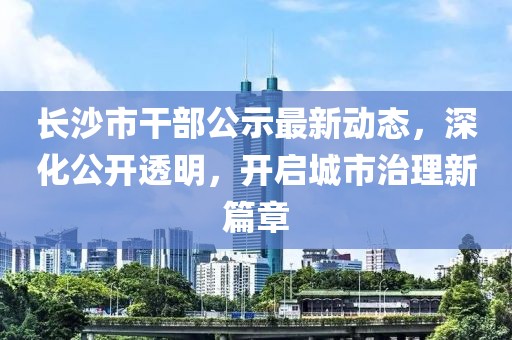 長沙市干部公示最新動態(tài)，深化公開透明，開啟城市治理新篇章