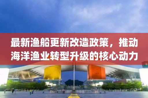 最新漁船更新改造政策，推動海洋漁業(yè)轉(zhuǎn)型升級的核心動力