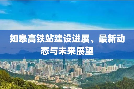 如皋高鐵站建設(shè)進(jìn)展、最新動態(tài)與未來展望