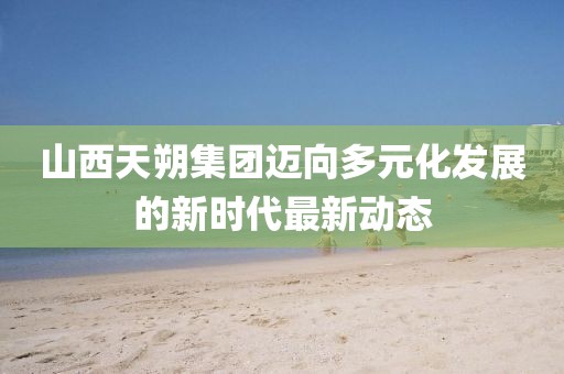 山西天朔集團邁向多元化發(fā)展的新時代最新動態(tài)