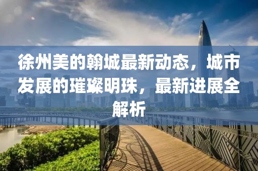 徐州美的翰城最新動(dòng)態(tài)，城市發(fā)展的璀璨明珠，最新進(jìn)展全解析