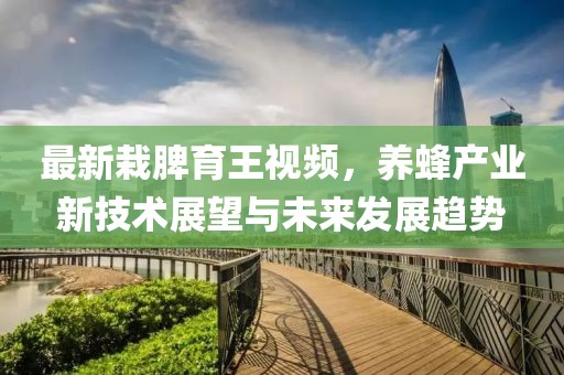 最新栽脾育王視頻，養(yǎng)蜂產(chǎn)業(yè)新技術(shù)展望與未來(lái)發(fā)展趨勢(shì)