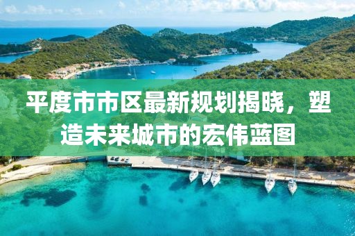 平度市市區(qū)最新規(guī)劃揭曉，塑造未來城市的宏偉藍圖