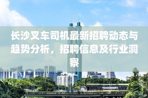 長(zhǎng)沙叉車(chē)司機(jī)最新招聘動(dòng)態(tài)與趨勢(shì)分析，招聘信息及行業(yè)洞察