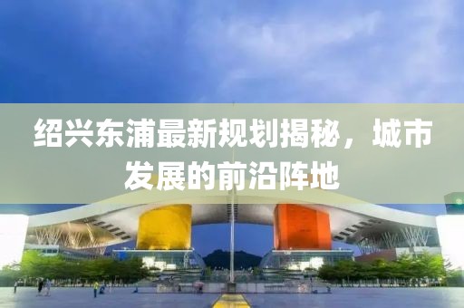 紹興東浦最新規(guī)劃揭秘，城市發(fā)展的前沿陣地