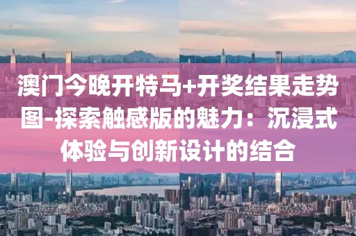澳門今晚開特馬+開獎(jiǎng)結(jié)果走勢(shì)圖-探索觸感版的魅力：沉浸式體驗(yàn)與創(chuàng)新設(shè)計(jì)的結(jié)合